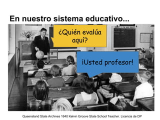 En nuestro sistema educativo...
¿Quién evalúa
aquí?
¡Usted profesor!
Queensland State Archives 1640 Kelvin Groove State Sc...