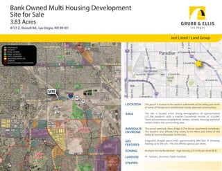 Bank Owned Multi Housing Development
  Site for Sale
  3.83 Acres
  4725 E. Russell Rd., Las Vegas, NV 89101

                                                                                                                                                                                                           Just Listed / Land Group
                                                                                                             EAST




                                                                                       NELLIS BLVD
APARTMENTS                                  HARMON AVE                                                       SIDE
CONDOS
RETAIL CENTERS
                                                                                                           CANNERY
PUBLIC SCHOOLS
OFFICE BUILDINGS
INDUSTRIAL/MIXED-USE
CASINOS
MASTER PLANNED COMMUNITIES
                                                                                                                                                      TROPICANA AVE




                                                                                                                                         BO
                                                                                                                                                 UL
                                                                                                                                                      DE
                                                                                                                                                        R
                                                                                                                                                         HW
                                                                                                                                                            Y
                                                         SITE
                                                                                                     515
                                                                                                             93
                      RUSSELL RD                                                                                            95
                                                                                                                                                                      LOCATION    The parcel is located in the eastern submarket of the Valley just north
                                                                                                                                                                                  of some of Henderson’s established master planned communities.
                                                MOUNTAIN VISTA ST




                                                                                                                                                                      AREA        The site is located amid strong demographics of approximately
                                                                                                                                                                                  137,294 residents with a median household income of $74,084.
                                                                                                                                                                                  There are numerous employment centers, schools, housing and retail
                                                                                                                                                                                  centers within the surrounding area.

                                                                                                                  WHITNEY                                             IMMEDIATE   The parcel overlooks Mesa Ridge & The Venue apartment complexes.
                                                                                                                                       STEPHANIE ST
                   GREEN VALLEY PKWY




                                                                                                                  RANCH                                               ENVIRONS    The location also affords Strip views to the West and views of the
                                                                                                                                                                                  Valley & Sunrise Mountain to the East.

                                                                                                                                                                      SITE        Irregularly shaped parcel with approximately 880 feet of driveway
                                                                                                                                                                      FEATURES    leading up to the site. The site affords spectacular views.
                                                                    VA LLEY VERDE D




                                                                                                                                                                      ZONING      Multiple-Family Residential - High Density [25 Units per Acre] (R-4)
                                       GREEN                                                                                     SUNSET RD
                                                                                                            ARROYO G R




                                       VALLEY                                                                                                            GREEN        LANDUSE     PF - Schools, Churches, Public Facilities
                                                                                                                                                         VALLEY
                                                                                                                                                                      UTILITIES
                                                                                                                                                         RANCH
                                                                                   R




                                                                                                                       AN
 