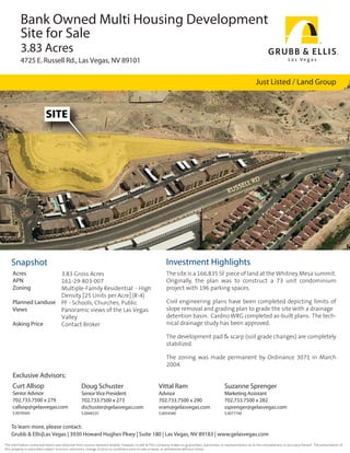 Bank Owned Multi Housing Development
          Site for Sale
          3.83 Acres
          4725 E. Russell Rd., Las Vegas, NV 89101

                                                                                                                                                                      Just Listed / Land Group



                           SITE




                                                                                                                                                           L RD
                                                                                                                                                        SEL
                                                                                                                                                    RUS




    Snapshot                                                                                               Investment Highlights
     Acres           3.83 Gross Acres                                                                      The site is a 166,835 SF piece of land at the Whitney Mesa summit.
     APN             161-29-803-007                                                                        Originally, the plan was to construct a 73 unit condominium
     Zoning          Multiple-Family Residential - High                                                    project with 196 parking spaces.
                     Density [25 Units per Acre] (R-4)
     Planned Landuse PF - Schools, Churches, Public                                                        Civil engineering plans have been completed depicting limits of
     Views           Panoramic views of the Las Vegas                                                      slope removal and grading plan to grade the site with a drainage
                     Valley                                                                                detention basin. Cardno WRG completed as-built plans. The tech-
     Asking Price    Contact Broker                                                                        nical drainage study has been approved.

                                                                                                           The development pad & scarp (soil grade changes) are completely
                                                                                                           stabilized.

                                                                                                           The zoning was made permanent by Ordinance 3071 in March
                                                                                                           2004.
     Exclusive Advisors:
     Curt Allsop                                  Doug Schuster                                       Vittal Ram                                 Suzanne Sprenger
     Senior Advisor                               Senior Vice President                               Advisor                                    Marketing Assistant
     702.733.7500 x 279                           702.733.7500 x 273                                  702.733.7500 x 290                         702.733.7500 x 282
     callsop@gelasvegas.com                       dschuster@gelasvegas.com                            vram@gelasvegas.com                        ssprenger@gelasvegas.com
     S.0078569                                    S.0049235                                           S.0054580                                  S.0077740


    To learn more, please contact:
    Grubb & Ellis|Las Vegas | 3930 Howard Hughes Pkwy | Suite 180 | Las Vegas, NV 89183 | www.gelasvegas.com
The information contained herein was obtained from sources believed reliable; however, Grubb & Ellis Company makes no guarantees, warranties, or representations as to the completeness or accuracy thereof. The presentation of
this property is submitted subject to errors, omissions, change of price or conditions prior to sale or lease, or withdrawal without notice.
 