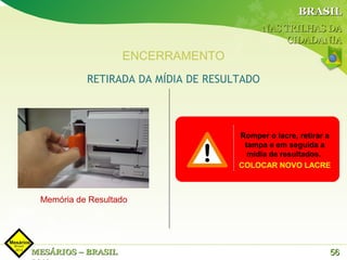 BRASIL
                                            NAS TRILHAS DA
                                                 CIDADANIA
                    ENCERRAMENTO
           RETIRADA DA MÍDIA DE RESULTADO




                                     Romper o lacre, retirar a
                                      tampa e em seguida a
                                       mídia de resultados.
                                     COLOCAR NOVO LACRE



 Memória de Resultado




MESÁRIOS – BRASIL                                            56
 
