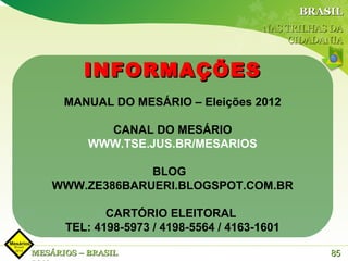 BRASIL
                                         NAS TRILHAS DA
                                              CIDADANIA


          INFORMAÇÕES
      MANUAL DO MESÁRIO – Eleições 2012

             CANAL DO MESÁRIO
           WWW.TSE.JUS.BR/MESARIOS

                 BLOG
    WWW.ZE386BARUERI.BLOGSPOT.COM.BR

             CARTÓRIO ELEITORAL
      TEL: 4198-5973 / 4198-5564 / 4163-1601

MESÁRIOS – BRASIL                                   85
 