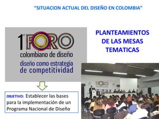 “ SITUACION ACTUAL DEL DISEÑO EN COLOMBIA” PLANTEAMIENTOS DE LAS MESAS TEMATICAS OBJETIVO:  Establecer las bases para la implementación de un Programa Nacional de Diseño  