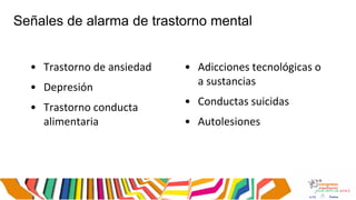 Señales de alarma de trastorno mental
• Trastorno de ansiedad
• Depresión
• Trastorno conducta
alimentaria
• Adicciones tecnológicas o
a sustancias
• Conductas suicidas
• Autolesiones
 