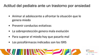 Actitud del pediatra ante un trastorno por ansiedad
• Animar al adolescente a afrontar la situación que le
genera miedo
• Prevenir conductas evitativas
• La sobreprotección genera mala evolución
• Para superar el miedo hay que pasarlo mal
• Los psicofármacos indicados son los ISRS
 