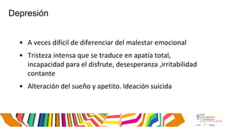 Depresión
• A veces difícil de diferenciar del malestar emocional
• Tristeza intensa que se traduce en apatía total,
incapacidad para el disfrute, desesperanza ,irritabilidad
contante
• Alteración del sueño y apetito. Ideación suicida
 