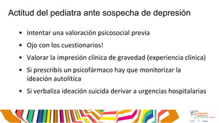 Actitud del pediatra ante sospecha de depresión
• Intentar una valoración psicosocial previa
• Ojo con los cuestionarios!
• Valorar la impresión clínica de gravedad (experiencia clínica)
• Si prescribís un psicofármaco hay que monitorizar la
ideación autolítica
• Si verbaliza ideación suicida derivar a urgencias hospitalarias
 