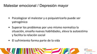Malestar emocional / Depresión mayor
• Psicologizar el malestar y o psiquiatrizarlo puede ser
yatrogénico
• Superar los problemas por uno mismo normaliza la
situación, enseña nuevas habilidades, eleva la autoestima
y facilita la relación social
• El sufrimiento forma parte de la vida
 