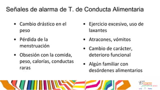 Señales de alarma de T. de Conducta Alimentaria
• Cambio drástico en el
peso
• Pérdida de la
menstruación
• Obsesión con la comida,
peso, calorías, conductas
raras
• Ejercicio excesivo, uso de
laxantes
• Atracones, vómitos
• Cambio de carácter,
deterioro funcional
• Algún familiar con
desórdenes alimentarios
 