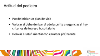 Actitud del pediatra
• Puede iniciar un plan de vida
• Valorar si debe derivar al adolescente a urgencias si hay
criterios de ingreso hospitalario
• Derivar a salud mental con carácter preferente
 