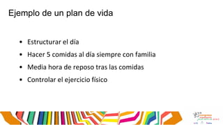 Ejemplo de un plan de vida
• Estructurar el día
• Hacer 5 comidas al día siempre con familia
• Media hora de reposo tras las comidas
• Controlar el ejercicio físico
 