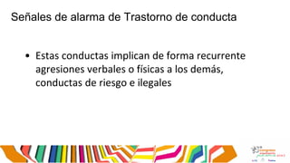 Señales de alarma de Trastorno de conducta
• Estas conductas implican de forma recurrente
agresiones verbales o físicas a los demás,
conductas de riesgo e ilegales
 
