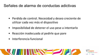 Señales de alarma de conductas adictivas
• Perdida de control. Necesidad y deseo creciente de
utilizar cada vez más el dispositivo
• Imposibilidad de detener el uso pese a intentarlo
• Reacción inadecuada al pedirle que pare
• Interferencia funcional
 