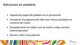 Adicciones en pediatría
• Importante papel del pediatra en la prevención
• Incorporar al programa del niño sano. Nunca pantallas en
menores de 3 años
• Psicoeducación en edad y uso de móvil y redes sociales.
Control parental
• Derivar a SM si hay adicción
 