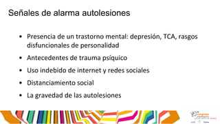 Señales de alarma autolesiones
• Presencia de un trastorno mental: depresión, TCA, rasgos
disfuncionales de personalidad
• Antecedentes de trauma psíquico
• Uso indebido de internet y redes sociales
• Distanciamiento social
• La gravedad de las autolesiones
 