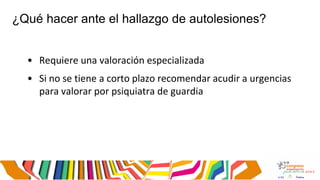 ¿Qué hacer ante el hallazgo de autolesiones?
• Requiere una valoración especializada
• Si no se tiene a corto plazo recomendar acudir a urgencias
para valorar por psiquiatra de guardia
 