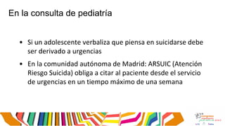 En la consulta de pediatría
• Si un adolescente verbaliza que piensa en suicidarse debe
ser derivado a urgencias
• En la comunidad autónoma de Madrid: ARSUIC (Atención
Riesgo Suicida) obliga a citar al paciente desde el servicio
de urgencias en un tiempo máximo de una semana
 