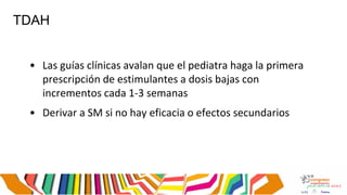 TDAH
• Las guías clínicas avalan que el pediatra haga la primera
prescripción de estimulantes a dosis bajas con
incrementos cada 1-3 semanas
• Derivar a SM si no hay eficacia o efectos secundarios
 