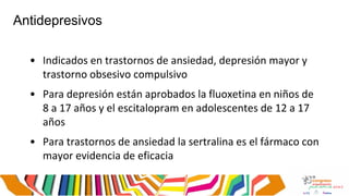 Antidepresivos
• Indicados en trastornos de ansiedad, depresión mayor y
trastorno obsesivo compulsivo
• Para depresión están aprobados la fluoxetina en niños de
8 a 17 años y el escitalopram en adolescentes de 12 a 17
años
• Para trastornos de ansiedad la sertralina es el fármaco con
mayor evidencia de eficacia
 
