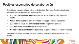 Posibles escenarios de colaboración
Creación de equipos colaborativos (estudiantes, docentes, familias, pediatras,
profesionales de la psicología y psiquiatría):
• Guía para detección de alumnado con necesidades especiales de salud
mental
• Pautas de intervención para alumnado en riesgo. Familias y docentes
• Guía sobre la salud y la enfermedad mental en primera persona
• Guía de hábitos saludables en la adolescencia
• Promoción de la salud mental: desarrollo de competencias socioemocionales
Participación en escuelas de familias, tutorías, jornadas sobre bienestar y salud
mental.
 