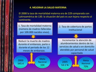 4. MEJORAR LA SALUD MATERNA
El 2008 la tasa de mortalidad materna era de 229 comparada con
Latinoamérica de 130. la situación del país es aun lejana respecto al
continente.
1. Tasa de mortalidad materna
(número de madres fallecidas
por 100.000 nacidos vivos).
Reducir la muerte de madres
durante el embarazo, parto o
durante el periodo de los 12
meses de embarazo.
Incrementar la atención de
alumbramientos dentro de los
servicios de salud o en domicilio
atendido por personal de salud
capacitado
2. Tasa de cobertura de partos
institucional
2000
345.4
Meta
Nacional
104
2005
53.1 %
Meta
Nacional
70%
 