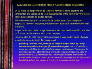 LA MUJER EN EL EJERCIO DE PODER Y ADOPCIÓN DE DESICIONES
En su inicio se desprenden de la teoría feminista cuyo objetivo era
sensibilizar a la sociedad de las desigualdades entre hombres y mujeres y
conseguís espacios de poder político.
Al final se convierte en una cúpula de poder esta cúpula de poder
desplaza a la mujer indígena, no permite el avance ni la interceción real
femenina.
Y a partir de este hecho surge la convención para la eliminación de todas
las formas de discriminación contra la mujer.
Los acuerdos de esta convención conminan a los estados partes Bolivia
los adopta en su Articulo 14, parágrafo II.
prohíbe y sanciona toda forma de discriminación por razón de sexo y
reconoce unos derechos específicos para las mujeres, como el derecho a
tener una vida libre de violencia física, sexual y psicológica. Y promueve la
educación que por objeto tiene la formación integral de las personas y el
fortalecimiento (…) además señala: …la educación estará orientada a la
formación individual y colectiva: al desarrollo de competencias, aptitudes y
habilidades física que vincule la teoría con la practica productiva.
 
