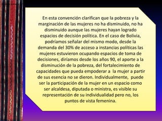 En esta convención clarifican que la pobreza y la
marginación de las mujeres no ha disminuido, no ha
disminuido aunque las mujeres hayan logrado
espacios de decisión política. En el caso de Bolivia,
podríamos señalar del mismo modo, desde la
demanda del 30% de acceso a instancias políticas las
mujeres estuvieron ocupando espacios de toma de
decisiones, diríamos desde los años 90, el aporte a la
disminución de la pobreza, del fortalecimiento de
capacidades que pueda empoderar a la mujer a partir
de sus esencia no se dieron. Individualmente, puede
ser la participación de la mujer en un espacio como
ser alcaldesa, diputada o ministra, es visible su
representación de su individualidad pero no, los
puntos de vista femenina.
En esta convención clarifican que la pobreza y la marginación de las mujeres no ha disminuido, no ha disminuido aunque las mujeres hayan lograd
 