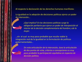 Al respecto la declaración de los derechos humanos manifiesta:
La igualdad en la adopción de decisiones políticas ejerce un poder
de intercesión…
¿Qué implica? En las decisiones políticas surge la
obligación paritaria que ejerce un poder de interposición al
interior de la decisión complementaria del hombre y de la
mujer.
…sin el cual es muy poco probable que resulte viable la
integración real de la igualdad en la formulación de políticas
gubernamentales…
Sin esta articulación de la intercesión, ósea la articulación
de dos puntos de vista, criterios o concepciones es muy
poco probable la participación equitativa en espacios de
decisión política.
 