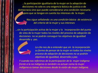 …la participación igualitaria de la mujer en la adopción de
decisiones no solo es una exigencia básica de justicia o de
democracia sino que puede considerarse una condición necesaria
para que se tengan en cuenta los intereses de la mujer.
Nos sigue señalando: es una condición básica de existencia
del criterio de la mujer y sus intereses
…sin la participación activa de la mujer y la incorporación del punto
de vista de la mujer todos los niveles del proceso de adopción de
decisiones no se podrán conseguir los objetivos de igualdad
desarrollo y paz.
La cita nos da a entender que sin la incorporación
su forma de pensar de la mujer en todos los niveles
proceso de adopción de decisiones no se podrán
objetivos de igualdad, desarrollo y paz.
Y cuando nos referimos de la participación de la mujer indígena
frente a la no indígena es también no actuar como la mujer
indígena es tomar decisiones desde la visión de mujer indígena.
 