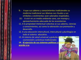 9.- A que sus saberes y conocimientos tradicionales su
medicina tradicional sus idiomas sus rituales y sus
símbolos y vestimentas sean valorados respetados.
10.- A vivir en un medio ambiente sano, con manejo y
aprovechamiento adecuado de los ecosistemas.
11. A la propiedad intelectual colectiva se sus saberes, ciencias
y conocimientos, así como la valoración uso promoción y
desarrollo.
12. A una educación intercultural, intercultural y plurilingüe en
todo el sistema educativo.
13. Al sistema de salud universal y gratuito que respete su
cosmovisión y prácticas tradicionales
14. Al ejercicio de sus sistemas políticos y económicos
acorde a su
 