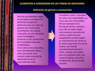 ELEMENTOS A CONSIDERAR EN LAS TOMAS DE DESICIONES
Definición de género y cosmovisión
•
Para los occidentales según
los estudios sociológicos la
definición de género,
determina que los roles de
genero son construidos
socialmente, son pautas
culturales, no son naturales
como lo biológico.
Entonces si son constructos
de la sociedad estas son
modificables.
Si los roles se los naturaliza,
esta naturalización lleva a
creer que existe una
relación determinante de
dependencia de la
capacidad del sexo.
Considerar como “naturales”
los roles y las capacidades, es
creer que son inamovibles.
Ahí por ejemplo en la
formación de los aymaras,
una niña no debe soplar
instrumentos musicales de
viento, a partir de una
comparación se dice soplar
un instrumento de viento es
lo mismo que tener los senos
huecos, por donde
constantemente fluirá la
leche, cuando sea madre,
pero el castellano dirá, son
cosas de idiotas, eso es la
modificación de las pautas
sociales.
 