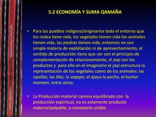 5.2 ECONOMÍA Y SUMA QAMAÑA
• Para los pueblos indígena/originarios todo el entorno que
los rodea tiene vida, los vegetales tienen vida los animales
tienen vida, las piedras tienen vida, entonces no son
simple materia de explotación ni de aprovechamiento, el
sentido de producción tiene que ver con el principio de
complementación de relacionamiento, el jaqi con los
productos y para ello en el imaginario el jaqi estructura la
representación de los vegetales como de los animales: las
ispallas, las illas, la saqapa, el ajayu la pacha, el kuntur
mamani, entre otros.
• La Producción material camina equilibrado con la
producción espiritual, no es solamente producto
materia/palpable, o monetario visible
 