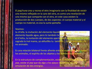 El jaqi/runa crea y recrea el otro imaginario con la finalidad de existir
uno mismo reflejado en la cara del otro, es como una revelación de
uno mismo que comparte con el otro, en este caso existen la
producción de dos cuerpos, de dos aspectos: el cuerpo material y el
cuerpo no material, es eso la suma qamaña.
Veamos:
la ch’alla, la invitación del elemento liquido a la pacha, “_me sirvo el
elemento liquido agua, pero tú también te sirves (…)”
el k’inthu, la invitación del elemento aperturador de la relación la hoja
sagrada la inal mama, yo akhulliku tu también.., con lo animado y lo
no animado.
Es una relación bilateral frente afrente entre el espíritu de las plantas,
los animales, el espíritu de los objetos y los hombres y mujeres.
En la estructura de complementación, existe la deidad que da algo al
jaqi, existe el jaqi que da algo a los ajayus recreados en una
emulación de dos energías.
 
