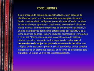 CONCLUSIONES
Es un proceso de propuestas constructivas, es un proceso de
planificación, pero con herramientas y estrategias e insumos
desde la cosmovisión indígenas, ¿o será la adopción del modelo
de desarrollo que apuntan al crecimiento económico?, ahora los
indios alcanzar el modelo imperante de desarrollo capitalista?, si
uno de los objetivos del milenio establecidos por las NNUU es la
lucha contra la pobreza, supone impulsar el desarrollo tecnológico
o no es así,? Como insumos para la construcción de políticas
públicas para los que están en los espacios de poder, que el
razonamiento de mujer sea parte de una toma de decisión, que
la lógica de la estructura política, social económica de los pueblos
indígenas sea un elemento esencial en la toma de decisiones para
el pueblo. Es la que va a frenar los desequilibrios.
 