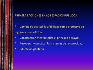 PRIMERAS ACCIONES EN LOS ESPACIOS PÚBLICOS.
* Cambio de actitud, la afabilidad como protocolo de
ingreso a una oficina.
* Construcción mental sobre el principio del ayni.
* Recuperar y practicar los sistemas de reciprocidad.
* Educación paritaria.
 