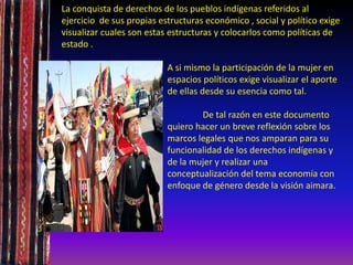 La conquista de derechos de los pueblos indígenas referidos al
ejercicio de sus propias estructuras económico , social y político exige
visualizar cuales son estas estructuras y colocarlos como políticas de
estado .
A si mismo la participación de la mujer en
espacios políticos exige visualizar el aporte
de ellas desde su esencia como tal.
De tal razón en este documento
quiero hacer un breve reflexión sobre los
marcos legales que nos amparan para su
funcionalidad de los derechos indígenas y
de la mujer y realizar una
conceptualización del tema economía con
enfoque de género desde la visión aimara.
 