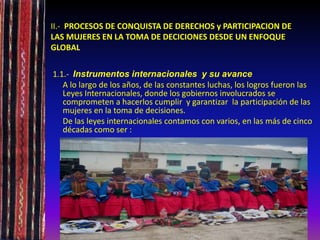 II.- PROCESOS DE CONQUISTA DE DERECHOS y PARTICIPACION DE
LAS MUJERES EN LA TOMA DE DECICIONES DESDE UN ENFOQUE
GLOBAL
1.1.- Instrumentos internacionales y su avance
A lo largo de los años, de las constantes luchas, los logros fueron las
Leyes Internacionales, donde los gobiernos involucrados se
comprometen a hacerlos cumplir y garantizar la participación de las
mujeres en la toma de decisiones.
De las leyes internacionales contamos con varios, en las más de cinco
décadas como ser :
 