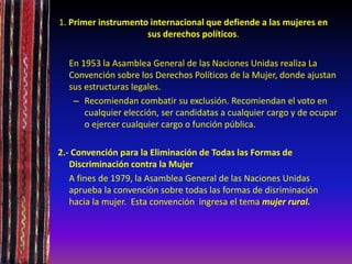 1. Primer instrumento internacional que defiende a las mujeres en
sus derechos políticos.
En 1953 la Asamblea General de las Naciones Unidas realiza La
Convención sobre los Derechos Políticos de la Mujer, donde ajustan
sus estructuras legales.
– Recomiendan combatir su exclusión. Recomiendan el voto en
cualquier elección, ser candidatas a cualquier cargo y de ocupar
o ejercer cualquier cargo o función pública.
2.- Convención para la Eliminación de Todas las Formas de
Discriminación contra la Mujer
A fines de 1979, la Asamblea General de las Naciones Unidas
aprueba la convenciòn sobre todas las formas de disriminación
hacia la mujer. Esta convención ingresa el tema mujer rural.
 