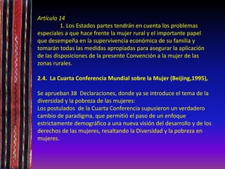 Artículo 14
1. Los Estados partes tendrán en cuenta los problemas
especiales a que hace frente la mujer rural y el importante papel
que desempeña en la supervivencia económica de su familia y
tomarán todas las medidas apropiadas para asegurar la aplicación
de las disposiciones de la presente Convención a la mujer de las
zonas rurales.
2.4. La Cuarta Conferencia Mundial sobre la Mujer (Beijing,1995),
Se aprueban 38 Declaraciones, donde ya se introduce el tema de la
diversidad y la pobreza de las mujeres:
Los postulados de la Cuarta Conferencia supusieron un verdadero
cambio de paradigma, que permitió el paso de un enfoque
estrictamente demográfico a una nueva visión del desarrollo y de los
derechos de las mujeres, resaltando la Diversidad y la pobreza en
mujeres.
 