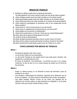 MESAS DE TRABAJO
1. Explique la validez puede tener la siguiente afirmación:
“se está gestando una nueva cultura a partir del uso de las redes sociales”.
2. ¿Qué ventajas pueden tener las redes sociales en el contexto social?
3. ¿Qué desventajas pueden tener las redes sociales en el contexto social?
4. ¿Qué influencias tienen las redes sociales en el cambio de la personalidad?
5. ¿Qué trastornos psicológicos se presentan ante el uso inadecuado de las
redes sociales?
6. ¿Que busca un niño al involucrarse en una red social?
7. ¿Que busca un adolescente al involucrarse en una red social?
8. ¿Qué peligros se encuentran en Messenger?
9. ¿Qué futuro puede tener un niño de 7 años que ya maneja Messenger?
10.¿Qué opina de la apertura del facebook en la red?
11.¿Cuál es el futuro del facebook?
12.¿Qué ventajas educativas perciben entorno al sitio virtual YouTube?
13.¿Qué entorno abarca constructivamente el entorno virtual de YouTube?
14.¿Qué importancia le está dando usted al uso de Twitter en su vida?
CONCLUSIONES POR MESAS DE TRABAJO
MESA 1
- Se pierde la relación real “cara a cara”.
- La red social Twitter es muy farandulera.
- La red social Youtube se usa según para lo que cada quien necesite, sea
académico o simplemente por ocio.
- El futuro de facebook: dos posiciones. La primera es que sí va a seguir
creciendo, la otra es que no va a crecer porque se acaba con la honra de
las personas.
MESA 2
- Existe un dilema porque no se entendió el tema del seminario, pues se
enfatizó en lo virtual.
- Las ventajas o desventajas de Facebook: depende de la utilización que se
le dé, es subjetivo. Su futuro está en el fenómeno de la moda, es pasajera.
- Las redes sociales influyen mucho en los niños, por ejemplo por la
utilización de muchos signos se está perdiendo la ortografía, y en la parte
real son niños que crecen siendo tímidos y solos.
 