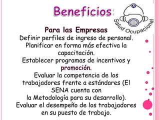 Definir perfiles de ingreso de personal.
   Planificar en forma más efectiva la
               capacitación.
  Establecer programas de incentivos y

      Evaluar la competencia de los
  trabajadores frente a estándares (El
            SENA cuenta con
   la Metodología para su desarrollo).
Evaluar el desempeño de los trabajadores
         en su puesto de trabajo.
 
