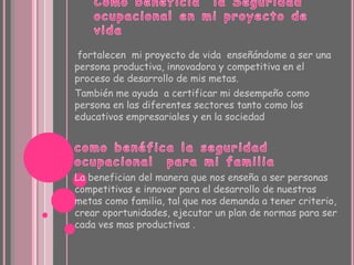 fortalecen mi proyecto de vida enseñándome a ser una
persona productiva, innovadora y competitiva en el
proceso de desarrollo de mis metas.
También me ayuda a certificar mi desempeño como
persona en las diferentes sectores tanto como los
educativos empresariales y en la sociedad




La benefician del manera que nos enseña a ser personas
competitivas e innovar para el desarrollo de nuestras
metas como familia, tal que nos demanda a tener criterio,
crear oportunidades, ejecutar un plan de normas para ser
cada ves mas productivas .
 