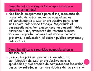  Como benéfica la seguridad ocupacional para
  nuestra comunidad
 Nos benéfica aportando para el mejoramiento del
  desarrollo de la formación de competencias
  influenciando en el sector productivo para tener
  mas oportunidades de trabajo. Mejorando el
  desempeño para fortalecer nuestra competitividad
  buscando el mejoramiento del talento humano
  atreves de participaciones voluntarias como: el
  gobierno, la educación, el sector publico empresas y
  entre otras.

 Como benéfica la seguridad ocupacional para
  nuestro país
 En nuestro país en general es garantizar la
  participación del sector productivo para la
  aprobación y elaboración de competencias laborales,
  buscando satisfacer las necesidades del país entero
 