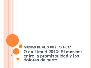 MESÍAS EL HIJO DE (LA) PUTA
O en Limud 2013: El mesías:
entre la promiscuidad y los
dolores de parto.
 