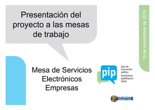 19 de noviembre de 2010
  Presentación del
proyecto a las mesas
     de trabajo



    Mesa de Servicios
      Electrónicos
       Empresas
 