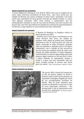 Osvaldo Camargo Bräscher – Blog da Revista Espírita Roteiro de Luz Página 2
MESAS GIRANTES NA ALEMANHA
O jornal Allgemeine Zeitung de 4 de abril de 1853 revela que na chegada de um
navio vapor americano procedente de Nova York, uma carta escrita por um
cidadão de Bremen que estava residindo em Nova York e destinada a sua irmã,
revela uma experiência de mesa girante ocorrida nos Estados Unidos, e o autor
“deu algumas instruções sobre como realizar o experimento”, que foi
imediatamente realizado na casa de sua irmã em Bremen com total sucesso. Em
poucos dias, esse feito maravilhoso foi repetido por centenas de experimentadores
em Bremen, e logo espalhou-se como incêndio por toda a Alemanha."
MESAS GIRANTES NA ESPANHA
O Boletim de Medicina, na Espanha, noticia as
mesas girantes em 1853:
“Consiste em se fazer girar e movimentar-se em
várias direções uma mesa, um chapéu ou
qualquer outro objeto de grande peso, bastando
colocarem-se três ou mais pessoas em volta do
objeto, mantendo as mãos levemente apoiadas
sobe sua superfície e afastadas entre si de alguns
centímetros, com o cuidado de não tocarem-se
uns aos outros por qualquer parte do corpo, com
exceção dos dedos mínimos. A cadeia magnética
assim formada, ao cabo de algum tempo que pode
demorar alguns minutos ou até uma hora e meia,
o objeto utilizado no experimento começa a
oscilar e a girar com uma velocidade cada vez
maior, levando consigo as pessoas que fazem
parte da cadeia.” (Nuevo descubrimiento magnético, Boletin
de Medicina, 15 de maio de 1853, Espanha)
MESAS GIRANTES NO BRASIL
“No ano de 1853 o Jornal do Commercio,
no Rio de Janeiro, publica no Brasil a
primeira notícia sobre mesas girantes, ao
reproduzir mensagem chegada por navio
de um correspondente jornalista de
Berlim: “Não há neste momento uma
reunião na Alemanha na qual não se fale
da nova importação americana – the
moving table, e não se experimente mais
de uma vez o fenômeno”. (As Mesas Girantes e
o Espiritismo, Zêus Wantuil)
 