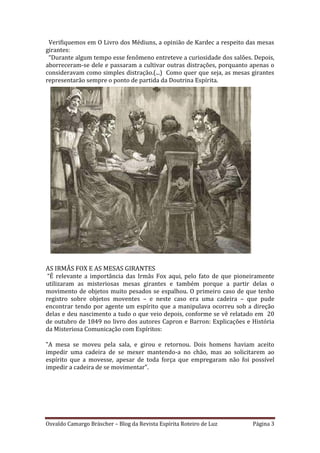 Osvaldo Camargo Bräscher – Blog da Revista Espírita Roteiro de Luz Página 3
Verifiquemos em O Livro dos Médiuns, a opinião de Kardec a respeito das mesas
girantes:
“Durante algum tempo esse fenômeno entreteve a curiosidade dos salões. Depois,
aborreceram-se dele e passaram a cultivar outras distrações, porquanto apenas o
consideravam como simples distração.(...) Como quer que seja, as mesas girantes
representarão sempre o ponto de partida da Doutrina Espírita.
AS IRMÃS FOX E AS MESAS GIRANTES
“É relevante a importância das Irmãs Fox aqui, pelo fato de que pioneiramente
utilizaram as misteriosas mesas girantes e também porque a partir delas o
movimento de objetos muito pesados se espalhou. O primeiro caso de que tenho
registro sobre objetos moventes – e neste caso era uma cadeira – que pude
encontrar tendo por agente um espírito que a manipulava ocorreu sob a direção
delas e deu nascimento a tudo o que veio depois, conforme se vê relatado em 20
de outubro de 1849 no livro dos autores Capron e Barron: Explicações e História
da Misteriosa Comunicação com Espíritos:
"A mesa se moveu pela sala, e girou e retornou. Dois homens haviam aceito
impedir uma cadeira de se mexer mantendo-a no chão, mas ao solicitarem ao
espírito que a movesse, apesar de toda força que empregaram não foi possível
impedir a cadeira de se movimentar".
 