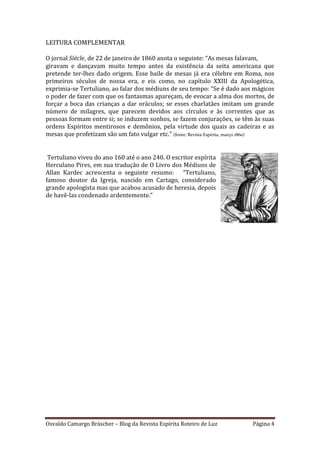 Osvaldo Camargo Bräscher – Blog da Revista Espírita Roteiro de Luz Página 4
LEITURA COMPLEMENTAR
O jornal Siècle, de 22 de janeiro de 1860 anota o seguinte: “As mesas falavam,
giravam e dançavam muito tempo antes da existência da seita americana que
pretende ter-lhes dado origem. Esse baile de mesas já era célebre em Roma, nos
primeiros séculos de nossa era, e eis como, no capítulo XXIII da Apologética,
exprimia-se Tertuliano, ao falar dos médiuns de seu tempo: “Se é dado aos mágicos
o poder de fazer com que os fantasmas apareçam, de evocar a alma dos mortos, de
forçar a boca das crianças a dar oráculos; se esses charlatães imitam um grande
número de milagres, que parecem devidos aos círculos e às correntes que as
pessoas formam entre si; se induzem sonhos, se fazem conjurações, se têm às suas
ordens Espíritos mentirosos e demônios, pela virtude dos quais as cadeiras e as
mesas que profetizam são um fato vulgar etc.” (fonte: Revista Espírita, março 1860)
Tertuliano viveu do ano 160 até o ano 240. O escritor espírita
Herculano Pires, em sua tradução de O Livro dos Médiuns de
Allan Kardec acrescenta o seguinte resumo: “Tertuliano,
famoso doutor da Igreja, nascido em Cartago, considerado
grande apologista mas que acabou acusado de heresia, depois
de havê-las condenado ardentemente.”
 