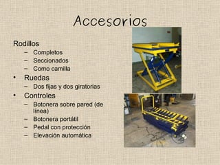 Accesorios
Rodillos
    – Completos
    – Seccionados
    – Como camilla
•   Ruedas
    – Dos fijas y dos giratorias
•   Controles
    – Botonera sobre pared (de
      línea)
    – Botonera portátil
    – Pedal con protección
    – Elevación automática
 