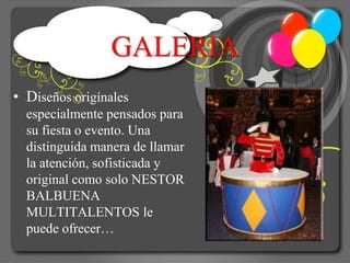 GALERIA
• Diseños origínales
  especialmente pensados para
  su fiesta o evento. Una
  distinguida manera de llamar
  la atención, sofisticada y
  original como solo NESTOR
  BALBUENA
  MULTITALENTOS le
  puede ofrecer…
 