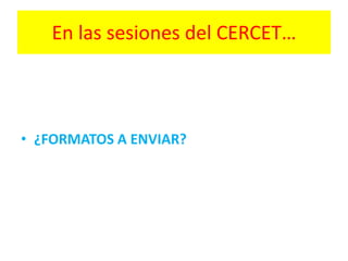 En las sesiones del CERCET…
• ¿FORMATOS A ENVIAR?
 